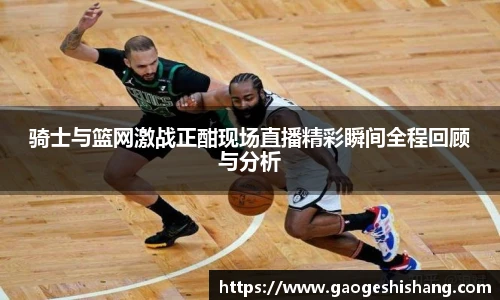 milan骑士与篮网激战正酣现场直播精彩瞬间全程回顾与分析